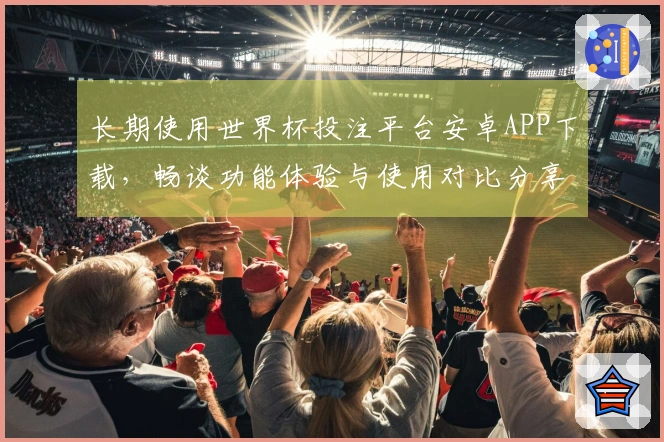 长期使用世界杯投注平台安卓APP下载，畅谈功能体验与使用对比分享