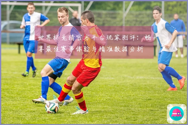 世界杯竞猜官方平台玩家测评：畅享最佳赛事体验与精准数据分析